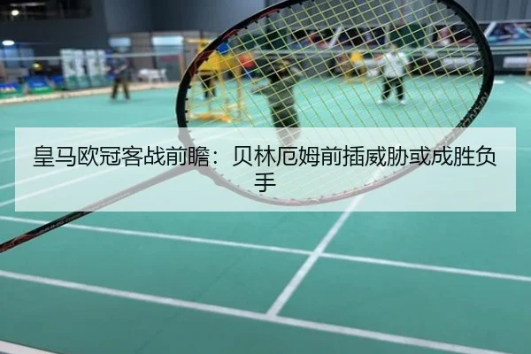 皇马欧冠客战前瞻：贝林厄姆前插威胁或成胜负手