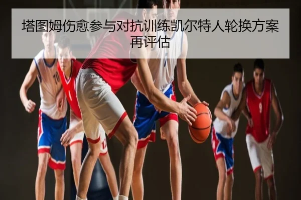 塔图姆伤愈参与对抗训练凯尔特人轮换方案再评估