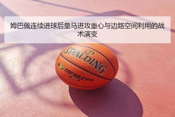 姆巴佩连续进球后皇马进攻重心与边路空间利用的战术演变